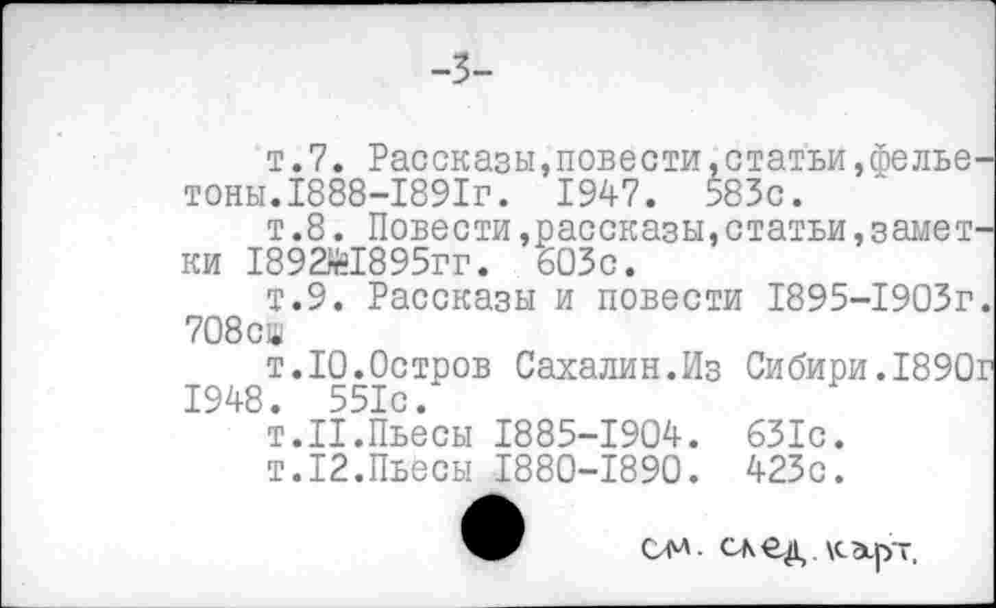 ﻿-3-
т.7. Рассказы,повести,статьи,фельетоны. 1888-1891г. 1947. 583с.
т.8. Повести,рассказы,статьи,заметки 189Ж895гг. 603с.
т.9. Рассказы и повести 1895-1903г. 708сш
т.10.Остров Сахалин.Из Сибири.1890г 1948. 551с.
Т.П.Пьесы 1885-1904. 631с.
т.12.Пьесы 1880-1890. 423с.
од. след.кэьрт.